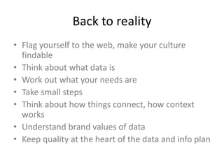 Back to reality
• Flag yourself to the web, make your culture
findable
• Think about what data is
• Work out what your needs are
• Take small steps
• Think about how things connect, how context
works
• Understand brand values of data
• Keep quality at the heart of the data and info plan
 