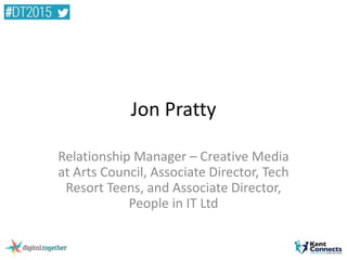 Jon Pratty
Relationship Manager – Creative Media
at Arts Council, Associate Director, Tech
Resort Teens, and Associate Director,
People in IT Ltd
 