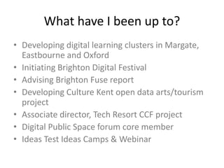 What have I been up to?
• Developing digital learning clusters in Margate,
Eastbourne and Oxford
• Initiating Brighton Digital Festival
• Advising Brighton Fuse report
• Developing Culture Kent open data arts/tourism
project
• Associate director, Tech Resort CCF project
• Digital Public Space forum core member
• Ideas Test Ideas Camps & Webinar
 