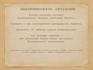 Анализировать ситуацию
Какова ситуация сегодня?
Анализировать текущее состояние бизнеса.
Понимать в чём конкурентное преимущество бизнеса.
Правильно ли выбраны каналы коммуникации?
Кто текущие клиенты ?
Как идеальный клиент будет выглядеть?
Анализировать конкурентов.
Результаты этого шага - определить основные проблемы, которые необходимо решить
; создать портрет клиентов ; общий конкурентный анализ.
 