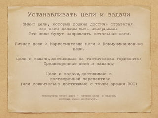 Устанавливать цели и задачи
SMART цели, которых должна достичь стратегия.
Все цели должны быть измеримыми.
Эти цели будут направлять остальные шаги.
Бизнес цели > Маркетинговые цели > Коммуникационные
цели.
Цели и задачи,достижимые на тактическом горизонте;
Среднесрочные цели и задачи;
Цели и задачи,достижимые в
долгосрочной перспективе
(или сомнительно достижимые с точки зрения ROI)
Результаты этого шага - чёткие цели и задачи,
которых нужно достигнуть.
 