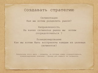 Создавать стратегию
Сегментация
Как мы хотим разделить рынок?
Направленность
На каких сегментах рынка мы хотим
сосредоточиться ?
Позиционирование
Как мы хотим быть восприняты каждым из целевых
сегментов?
Результаты этого шага - сегменты, на которых нужно сосредоточиться,
позиционирование компании / бренда для каждого из сегментов.
 