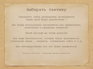 Выбирать тактику
Определить набор релевантных инструментов
Какие шаги будут реализованы ?
Как будем использовать инструменты для привлечения,
вовлечения и удержания клиентов?
Какой месседж мы хотим донести?
Все виды деятельности, которые будут проводиться.
Социальные медиа , лэндинги, оптимизация сайта и т.д.
Как непосредственно все это будет внедряться?
Результат этого шага - конкретный перечень активностей.
 