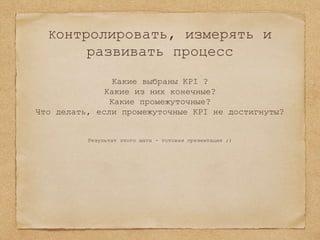 Контролировать, измерять и
развивать процесс
Какие выбраны KPI ?
Какие из них конечные?
Какие промежуточные?
Что делать, если промежуточные KPI не достигнуты?
Результат этого шага - готовая презентация ;)
 