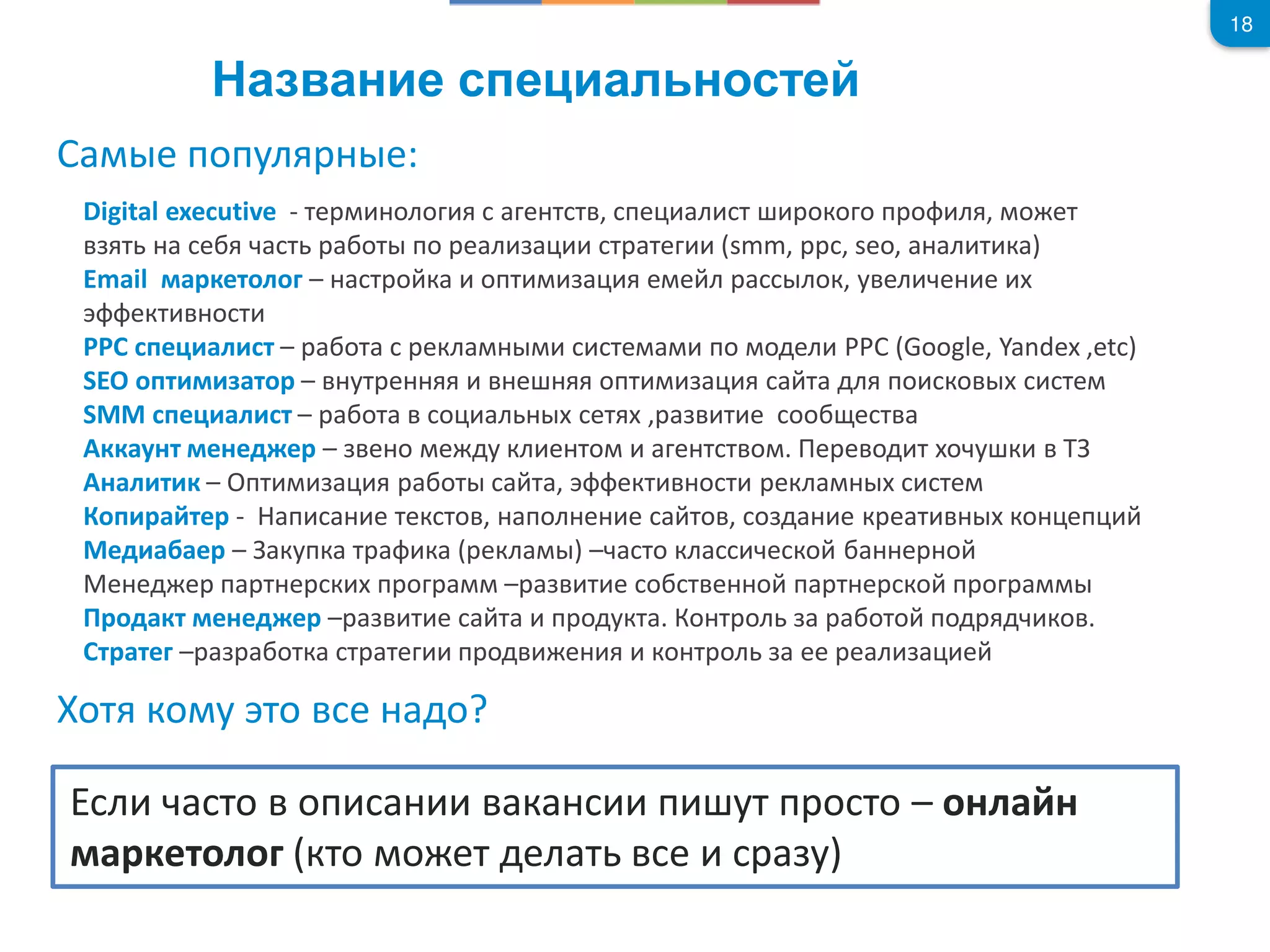 18
Digital executive - те оло е т т , пе л т око о п о л , о ет
т е т от по е л т те smm, ppc, seo, л т к
Email кетоло – т о к опт е е л лок, у ел е е
ект о т
PPC пе л т – от екл те по одел PPC (Google, Yandex ,etc)
SEO опт то – ут е е опт т дл по ко те
SMM пе л т – от о л ет , т е оо е т
кк у т е ед е – е о е ду кл е то е т т о . е е од т о у к
л т к – Опт от т , ект о т екл те
Коп те - п е тек то , пол е е то , о д е к е т ко еп
Мед е – купк т к екл – то кл е ко е о
е ед е п т е к п о – т е о т е о п т е ко п о
од кт е ед е – т е т п одукт . Ко т ол ото под д ко .
т те – отк т те п од е ко т ол ее е л е
е попул е:
от ко у то е до?
л то оп к п ут п о то – о л
кетоло кто о ет дел т е у
 