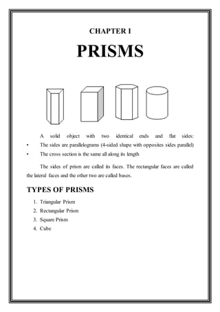 CHAPTER I
PRISMS
A solid object with two identical ends and flat sides:
• The sides are parallelograms (4-sided shape with opposites sides parallel)
• The cross section is the same all along its length
The sides of prism are called its faces. The rectangular faces are called
the lateral faces and the other two are called bases.
TYPES OF PRISMS
1. Triangular Prism
2. Rectangular Prism
3. Square Prism
4. Cube
 