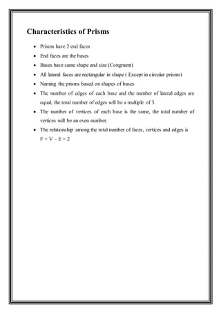 Characteristics of Prisms
 Prisms have 2 end faces
 End faces are the bases
 Bases have same shape and size (Congruent)
 All lateral faces are rectangular in shape ( Except in circular prisms)
 Naming the prisms based on shapes of bases
 The number of edges of each base and the number of lateral edges are
equal, the total number of edges will be a multiple of 3.
 The number of vertices of each base is the same, the total number of
vertices will be an even number.
 The relationship among the total number of faces, vertices and edges is
F + V – E = 2
 