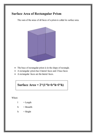 Surface Area of Rectangular Prism
The sum of the areas of all faces of a prism is called its surface area.
 The base of rectangular prism is in the shape of rectangle.
 A rectangular prism has 6 lateral faces and 2 base faces
 A rectangular faces are the lateral faces.
Surface Area = 2*(1*b+b*h+l*h)
Where
l = Length
b = Breadth
h = Height
 