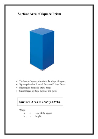 Surface Area of Square Prism
 The base of square prism is in the shape of square
 Square prism has 6 lateral faces and 2 base faces
 Rectangular faces are lateral faces
 Square faces are base faces or end faces
Surface Area = 2*a*(a+2*h)
Where
a = side of the square
h = height
 