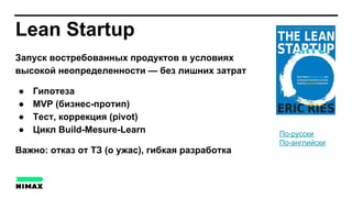 Lean Startup
Запуск востребованных продуктов в условиях
высокой неопределенности — без лишних затрат
● Гипотеза
● MVP (бизнес-протип)
● Тест, коррекция (pivot)
● Цикл Build-Mesure-Learn
Важно: отказ от ТЗ (о ужас), гибкая разработка
По-русски
По-английски
 
