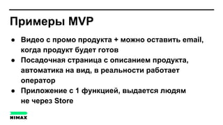Примеры MVP
● Видео с промо продукта + можно оставить email,
когда продукт будет готов
● Посадочная страница с описанием продукта,
автоматика на вид, в реальности работает
оператор
● Приложение с 1 функцией, выдается людям
не через Store
 