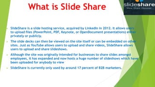 What is Slide Share
 SlideShare is a slide hosting service, acquired by LinkedIn in 2012. It allows users
to upload files (PowerPoint, PDF, Keynote, or OpenDocument presentations) either
privately or publicly.
 The slide decks can then be viewed on the site itself or can be embedded on other
sites. Just as YouTube allows users to upload and share videos, SlideShare allows
users to upload and share slideshows.
 Although the site was originally intended for businesses to share slides amongst
employees, it has expanded and now hosts a huge number of slideshows which have
been uploaded for anybody to view
 SlideShare is currently only used by around 17 percent of B2B marketers.
 