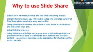 Why to use Slide Share
 SlideShare is far more practical and less time-consuming process.
 Using SlideShare means you will be able to tap into the large number of
SlideShare visitors and raise your own profile.
 Using SlideShare is low cost, since there is both a free account option
and the option to go pro.
 Using SlideShare is easy,
 Using SlideShare will allow you to grow your brand and is perhaps the
platform which can best accommodate more detailed and in-depth
content – i.e., content that may not be appropriate for sharing on other
social channels.
 
