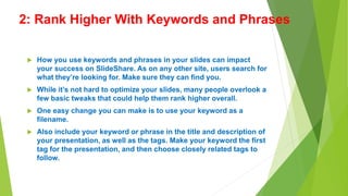 2: Rank Higher With Keywords and Phrases
 How you use keywords and phrases in your slides can impact
your success on SlideShare. As on any other site, users search for
what they’re looking for. Make sure they can find you.
 While it’s not hard to optimize your slides, many people overlook a
few basic tweaks that could help them rank higher overall.
 One easy change you can make is to use your keyword as a
filename.
 Also include your keyword or phrase in the title and description of
your presentation, as well as the tags. Make your keyword the first
tag for the presentation, and then choose closely related tags to
follow.
 
