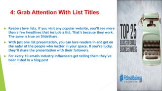 4: Grab Attention With List Titles
 Readers love lists. If you visit any popular website, you’ll see more
than a few headlines that include a list. That’s because they work.
The same is true on SlideShare.
 With just one list presentation, you can lure readers in and get on
the radar of the people who matter in your space. If you’re lucky,
they’ll share the presentation with their followers.
 For every 10 emails industry influencers get telling them they’ve
been listed in a blog post
 