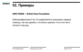 Nimax Digital Agency
MINI VINNIE — British Heart Foundation
В Великобритании 4 из 10 людей боятся оказывать первую
помощь, так как думают, что могут сделать что-то не так и
попасть под суд.
Спецпроекты для НКО Февраль 2017
02. Примеры
 