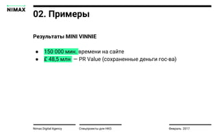 Nimax Digital Agency
Результаты MINI VINNIE
● 150 000 мин. времени на сайте
● £ 48,5 млн — PR Value (сохраненные деньги гос-ва)
Спецпроекты для НКО Февраль 2017
02. Примеры
 