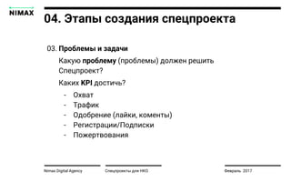 Nimax Digital Agency Спецпроекты для НКО Февраль 2017
04. Этапы создания спецпроекта
03. Проблемы и задачи
Какую проблему (проблемы) должен решить
Спецпроект?
Каких KPI достичь?
- Охват
- Трафик
- Одобрение (лайки, коменты)
- Регистрации/Подписки
- Пожертвования
 