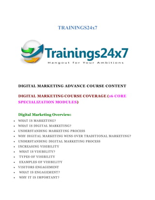TRAININGS24x7
DIGITAL MARKETING ADVANCE COURSE CONTENT
DIGITAL MARKETING COURSE COVERAGE (16 CORE
SPECIALIZATION MODULES)
Digital Marketing Overview:
 WHAT IS MARKETING?
 WHAT IS DIGITAL MARKETING?
 UNDERSTANDING MARKET ING PROCESS
 WHY DIGITAL MARKETING WINS OVER TRADITIONAL MARKETING?
 UNDERSTANDING DIGITAL MARKETING PROCESS
 INCREASING VISIBILIT Y
 WHAT IS VISIBILITY?
 TYPES OF VISIBILITY
 EXAMPLES OF VISIBILITY
 VISITORS ENGAGEMENT
 WHAT IS ENGAGEMENT?
 WHY IT IS IMPORTANT?
 