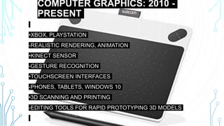COMPUTER GRAPHICS: 2010 -
PRESENT
•XBOX, PLAYSTATION
-REALISTIC RENDERING, ANIMATION
•KINECT SENSOR
-GESTURE RECOGNITION
•TOUCHSCREEN INTERFACES
-PHONES, TABLETS, WINDOWS 10
•3D SCANNING AND PRINTING
-EDITING TOOLS FOR RAPID PROTOTYPING 3D MODELS
 