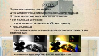 PIXELS
A DISCRETE GRID OF PICTURE ELEMENTS
THE NUMBER OF PIXELS DETERMINES THE RESOLUTION OF THE IMAGE
TYPICAL RESOLUTIONS RANGE FROM 320*200 TO 2000*1500
 FOR A BLACK AND WHITE IMAGE
-CAN BE EXPRESSED BETWEEN 0.0 (BLACK) AND 1.0 (WHITE)
 FOR A COLOR IMAGE
-DESCRIBED BY A TRIPLE OF NUMBERS REPRESENTING THE INTENSITY OF RED,
GREEN AND BLUE
A low-resolution digital image. Left: Black and white. Right: Color.
 