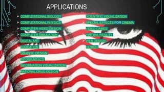 APPLICATIONS
 COMPUTATIONAL BIOLOGY
 COMPUTATIONAL PHYSICS
 COMPUTER-AIDED DESIGN
 COMPUTER SIMULATION
 DIGITAL ART
 EDUCATION
 GRAPHIC DESIGN
 INFOGRAPHICS
 INFORMATION VISUALIZATION
 RATIONAL DRUG DESIGN
 SCIENTIFIC VISUALIZATION
 SPECIAL EFFECTS FOR CINEMA
 VIDEO GAMES
 VIRTUAL REALITY
 WEB DESIGN
 DESIGN
 