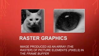 RASTER GRAPHICS
IMAGE PRODUCED AS AN ARRAY (THE
RASTER) OF PICTURE ELEMENTS (PIXELS) IN
THE FRAME BUFFER
 