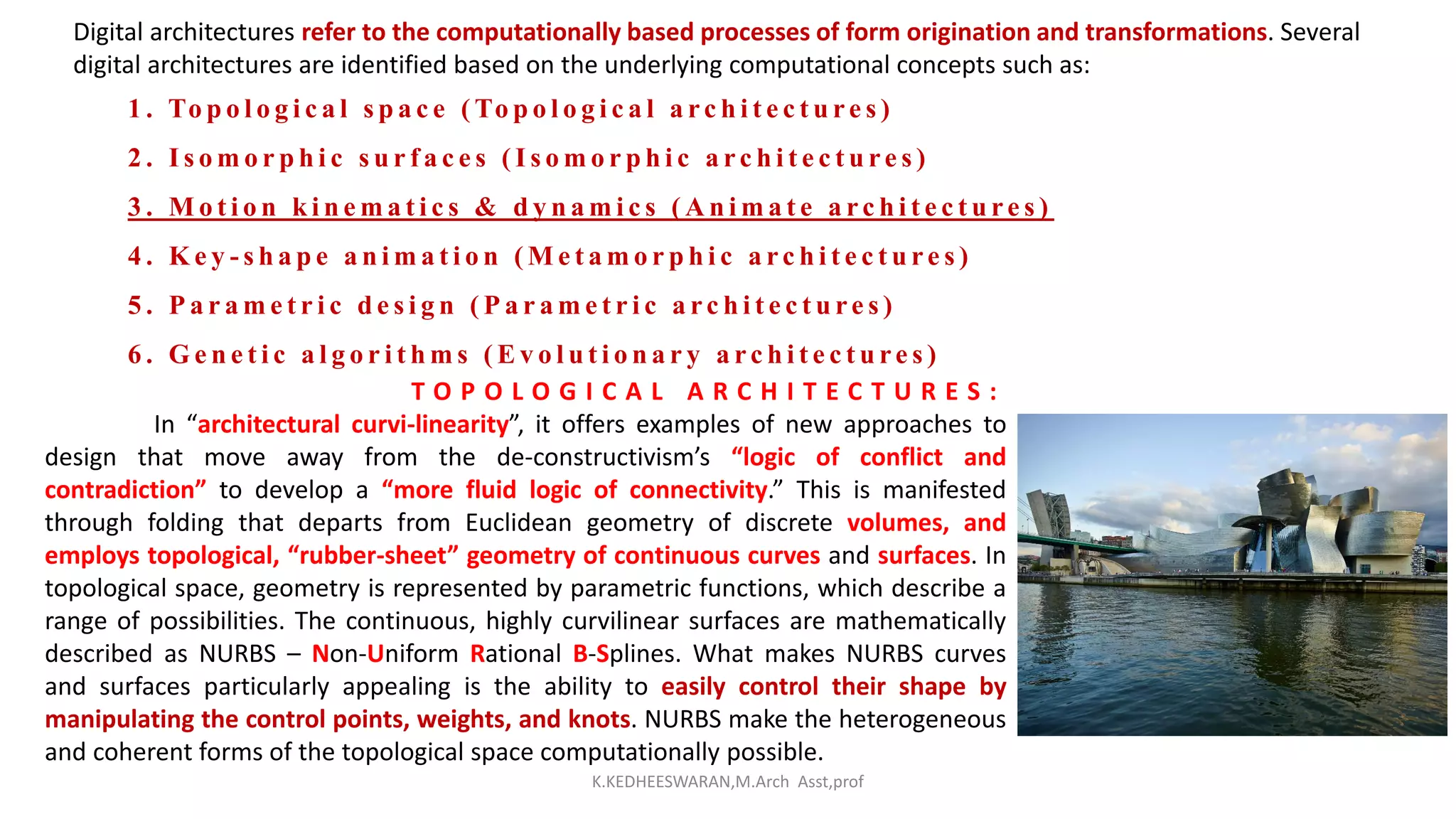 Digital architectures refer to the computationally based processes of form origination and transformations. Several
digital architectures are identified based on the underlying computational concepts such as:
1 . To p o l o g i c a l s p a c e ( To p o l o g i c a l a rc h i t e c t u re s )
2 . I s o m o r p h i c s u r f a c e s ( I s o m o r p h i c a rc h i t e c t u re s )
3 . M o t i o n k i n e m a t i c s & d y n a m i c s ( A n i m a t e a rc h i t e c t u re s )
4 . K e y - s h a p e a n i m a t i o n ( M e t a m o r p h i c a rc h i t e c t u re s )
5 . P a r a m e t r i c d e s i g n ( P a r a m e t r i c a rc h i t e c t u re s )
6 . G e n e t i c a l g o r i t h m s ( E v o l u t i o n a r y a rc h i t e c t u re s )
T O P O L O G I C A L A R C H I T E C T U R E S :
In “architectural curvi-linearity”, it offers examples of new approaches to
design that move away from the de-constructivism’s “logic of conflict and
contradiction” to develop a “more fluid logic of connectivity.” This is manifested
through folding that departs from Euclidean geometry of discrete volumes, and
employs topological, “rubber-sheet” geometry of continuous curves and surfaces. In
topological space, geometry is represented by parametric functions, which describe a
range of possibilities. The continuous, highly curvilinear surfaces are mathematically
described as NURBS – Non-Uniform Rational B-Splines. What makes NURBS curves
and surfaces particularly appealing is the ability to easily control their shape by
manipulating the control points, weights, and knots. NURBS make the heterogeneous
and coherent forms of the topological space computationally possible.
K.KEDHEESWARAN,M.Arch Asst,prof
 