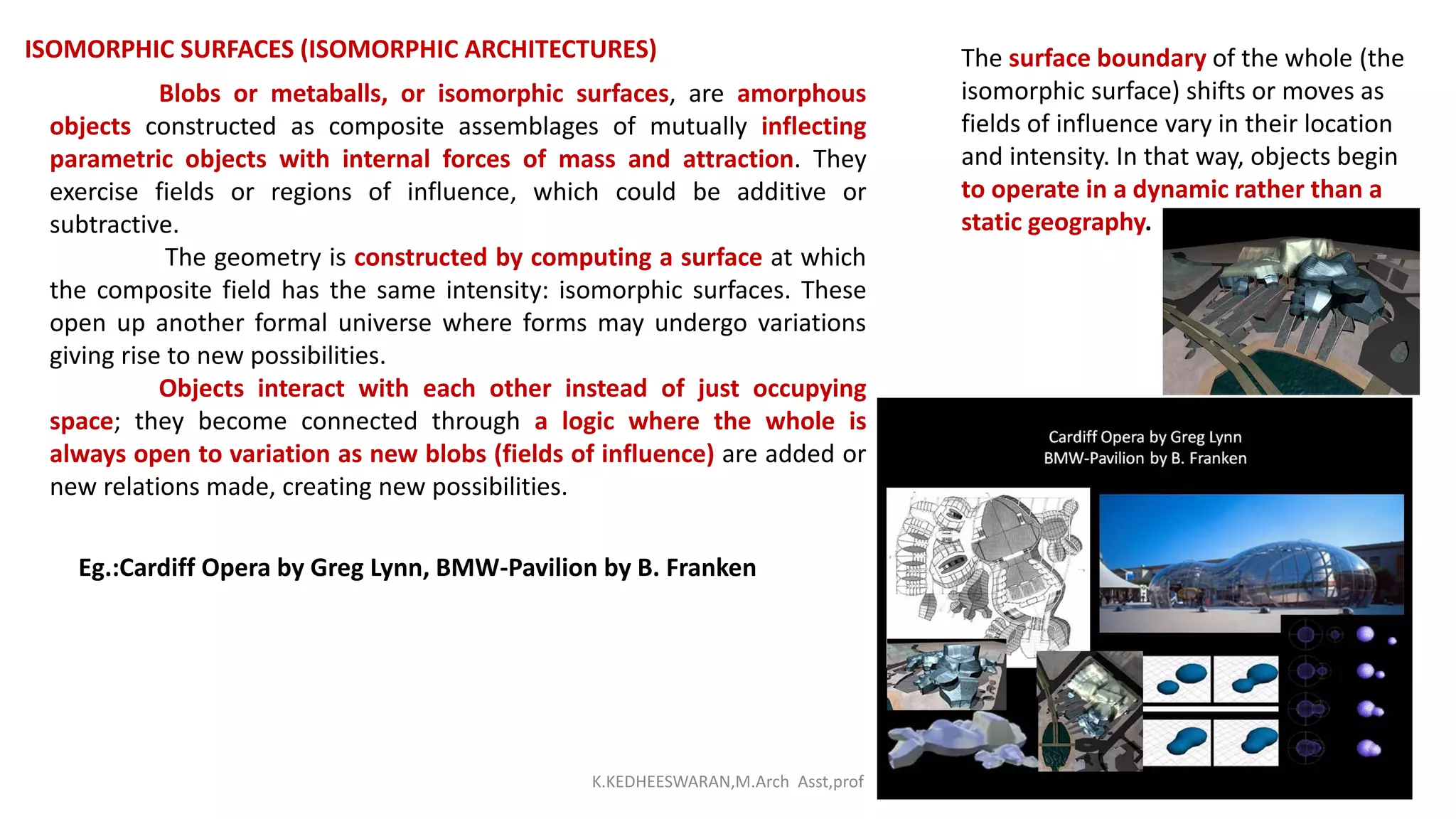 ISOMORPHIC SURFACES (ISOMORPHIC ARCHITECTURES)
Blobs or metaballs, or isomorphic surfaces, are amorphous
objects constructed as composite assemblages of mutually inflecting
parametric objects with internal forces of mass and attraction. They
exercise fields or regions of influence, which could be additive or
subtractive.
The geometry is constructed by computing a surface at which
the composite field has the same intensity: isomorphic surfaces. These
open up another formal universe where forms may undergo variations
giving rise to new possibilities.
Objects interact with each other instead of just occupying
space; they become connected through a logic where the whole is
always open to variation as new blobs (fields of influence) are added or
new relations made, creating new possibilities.
The surface boundary of the whole (the
isomorphic surface) shifts or moves as
fields of influence vary in their location
and intensity. In that way, objects begin
to operate in a dynamic rather than a
static geography.
Eg.:Cardiff Opera by Greg Lynn, BMW-Pavilion by B. Franken
K.KEDHEESWARAN,M.Arch Asst,prof
 