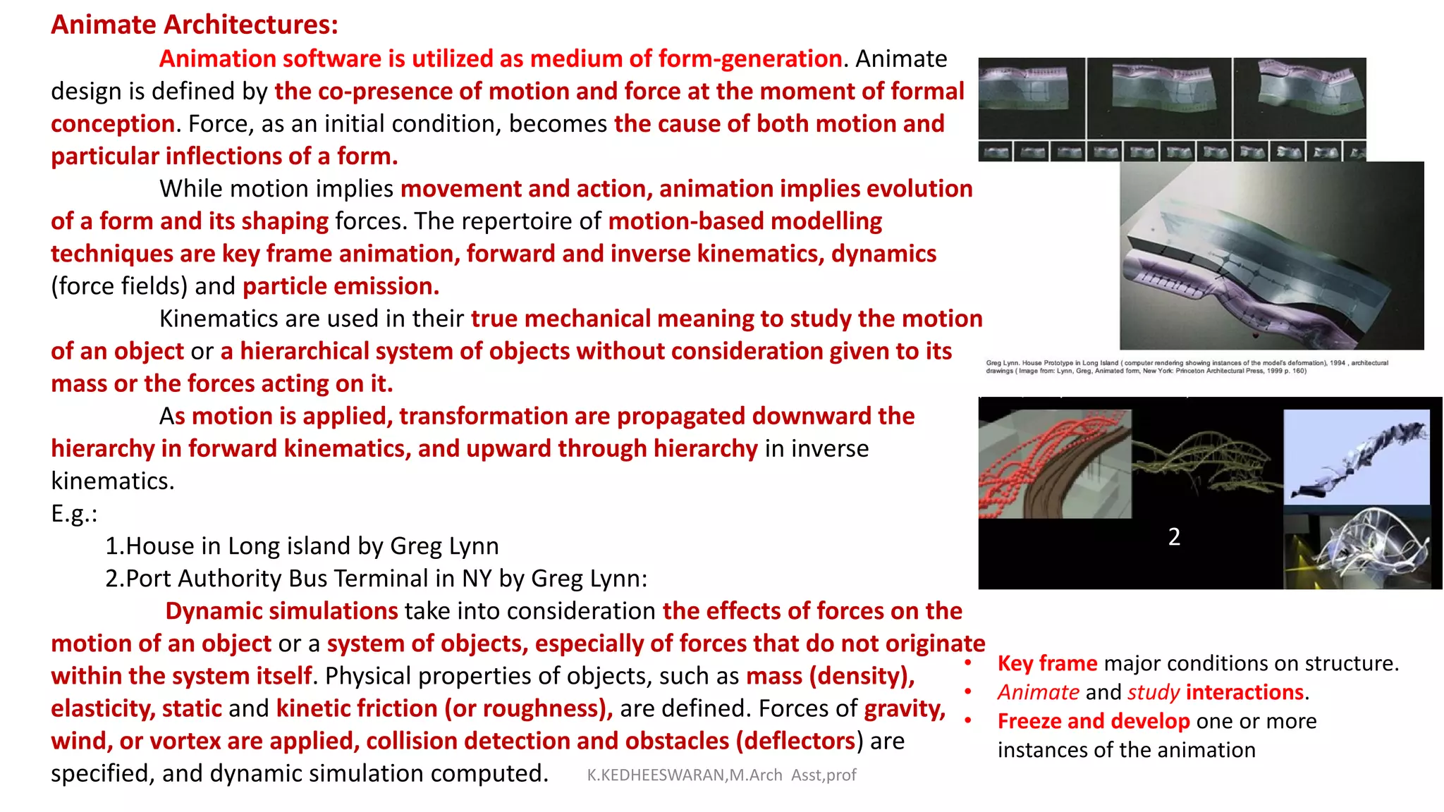Animate Architectures:
Animation software is utilized as medium of form-generation. Animate
design is defined by the co-presence of motion and force at the moment of formal
conception. Force, as an initial condition, becomes the cause of both motion and
particular inflections of a form.
While motion implies movement and action, animation implies evolution
of a form and its shaping forces. The repertoire of motion-based modelling
techniques are key frame animation, forward and inverse kinematics, dynamics
(force fields) and particle emission.
Kinematics are used in their true mechanical meaning to study the motion
of an object or a hierarchical system of objects without consideration given to its
mass or the forces acting on it.
As motion is applied, transformation are propagated downward the
hierarchy in forward kinematics, and upward through hierarchy in inverse
kinematics.
E.g.:
1.House in Long island by Greg Lynn
2.Port Authority Bus Terminal in NY by Greg Lynn:
Dynamic simulations take into consideration the effects of forces on the
motion of an object or a system of objects, especially of forces that do not originate
within the system itself. Physical properties of objects, such as mass (density),
elasticity, static and kinetic friction (or roughness), are defined. Forces of gravity,
wind, or vortex are applied, collision detection and obstacles (deflectors) are
specified, and dynamic simulation computed.
2
• Key frame major conditions on structure.
• Animate and study interactions.
• Freeze and develop one or more
instances of the animation
K.KEDHEESWARAN,M.Arch Asst,prof
 