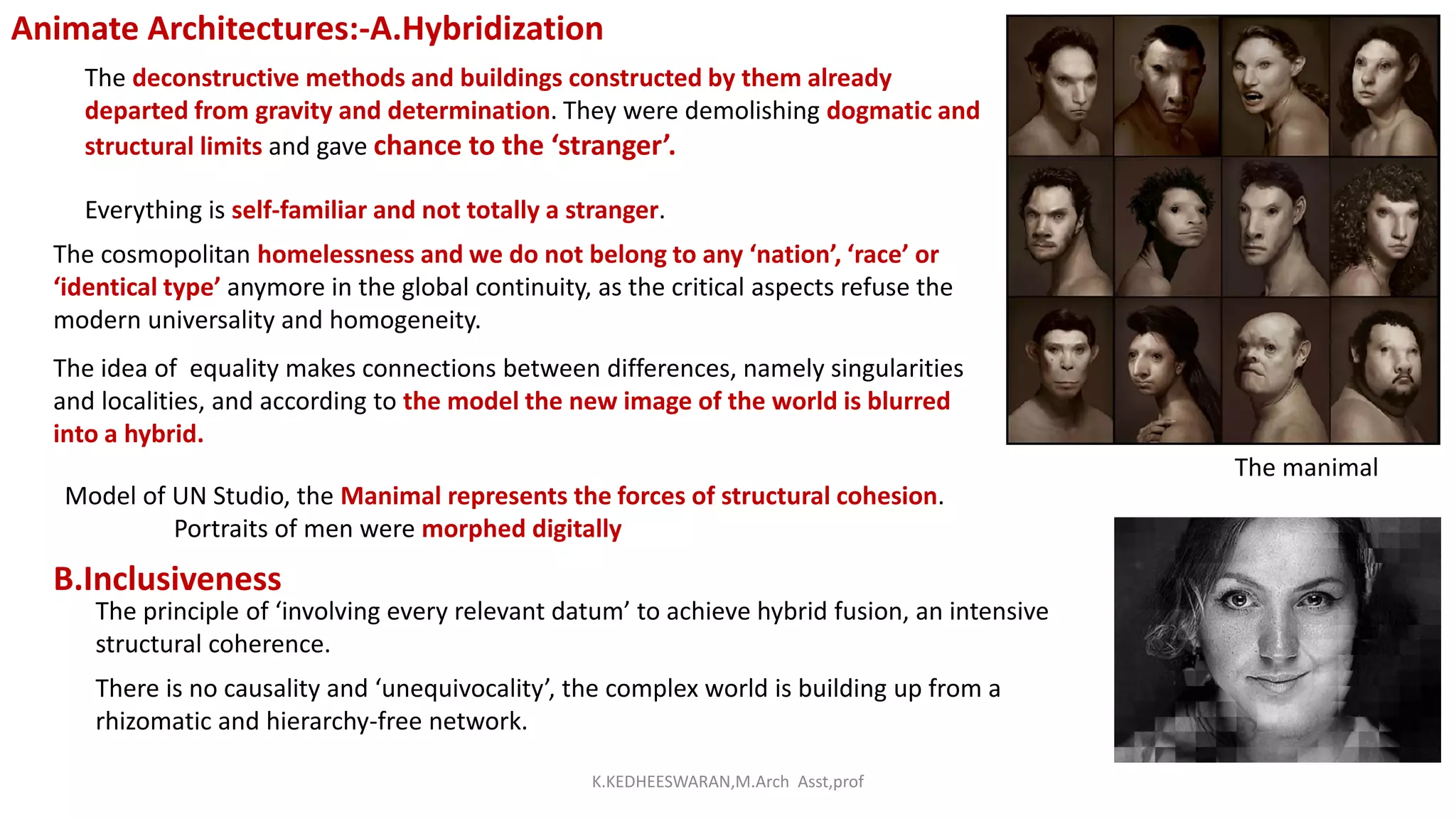 Animate Architectures:-A.Hybridization
The deconstructive methods and buildings constructed by them already
departed from gravity and determination. They were demolishing dogmatic and
structural limits and gave chance to the ‘stranger’.
Everything is self-familiar and not totally a stranger.
The cosmopolitan homelessness and we do not belong to any ‘nation’, ‘race’ or
‘identical type’ anymore in the global continuity, as the critical aspects refuse the
modern universality and homogeneity.
The idea of equality makes connections between differences, namely singularities
and localities, and according to the model the new image of the world is blurred
into a hybrid.
Model of UN Studio, the Manimal represents the forces of structural cohesion.
Portraits of men were morphed digitally
The manimal
B.Inclusiveness
The principle of ‘involving every relevant datum’ to achieve hybrid fusion, an intensive
structural coherence.
There is no causality and ‘unequivocality’, the complex world is building up from a
rhizomatic and hierarchy-free network.
K.KEDHEESWARAN,M.Arch Asst,prof
 