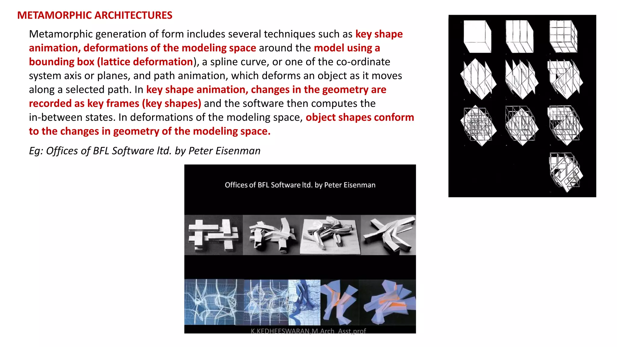 METAMORPHIC ARCHITECTURES
Metamorphic generation of form includes several techniques such as key shape
animation, deformations of the modeling space around the model using a
bounding box (lattice deformation), a spline curve, or one of the co-ordinate
system axis or planes, and path animation, which deforms an object as it moves
along a selected path. In key shape animation, changes in the geometry are
recorded as key frames (key shapes) and the software then computes the
in-between states. In deformations of the modeling space, object shapes conform
to the changes in geometry of the modeling space.
Eg: Offices of BFL Software ltd. by Peter Eisenman
K.KEDHEESWARAN,M.Arch Asst,prof
 