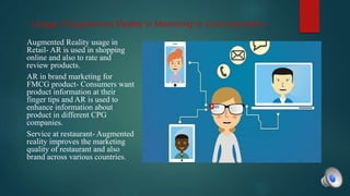 Usage of Augmented Reality in Marketing or Communication
Augmented Reality usage in
Retail- AR is used in shopping
online and also to rate and
review products.
AR in brand marketing for
FMCG product- Consumers want
product information at their
finger tips and AR is used to
enhance information about
product in different CPG
companies.
Service at restaurant- Augmented
reality improves the marketing
quality of restaurant and also
brand across various countries.
 