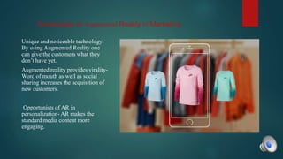 Advantages of Augmented Reality in Marketing
Unique and noticeable technology-
By using Augmented Reality one
can give the customers what they
don’t have yet.
Augmented reality provides virality-
Word of mouth as well as social
sharing increases the acquisition of
new customers.
Opportunists of AR in
personalization- AR makes the
standard media content more
engaging.
 