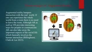 Disadvantages of Augmented Reality
Augmented reality hampers
interaction with the real world. If
one can experience the whole
world from a room there is no need
to leave the room. Although AR as
well as VR provides interesting
ways for peoples to communicate
AR can also take away the
important aspects of the social life
which basically involves the
human interaction (Billinghurst,
Clark & Lee 2015).
 