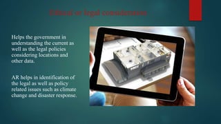 Ethical or legal consideration
Helps the government in
understanding the current as
well as the legal policies
considering locations and
other data.
AR helps in identification of
the legal as well as policy
related issues such as climate
change and disaster response.
 