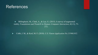References
 Billinghurst, M., Clark, A., & Lee, G. (2015). A survey of augmented
reality. Foundations and Trends® in Human–Computer Interaction, 8(2-3), 73-
272.
 Cobb, J. M., & Krol, M. F. (2018). U.S. Patent Application No.15/960,932.
 