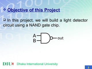  Objective of this Project
 In this project, we will build a light detector
circuit using a NAND gate chip.
Dhaka International University
3
 