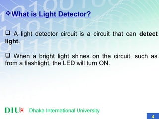 What is Light Detector?
 A light detector circuit is a circuit that can detect
light.
 When a bright light shines on the circuit, such as
from a flashlight, the LED will turn ON.
Dhaka International University
4
 