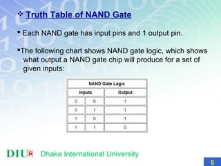  Truth Table of NAND Gate
 Each NAND gate has input pins and 1 output pin.
The following chart shows NAND gate logic, which shows
what output a NAND gate chip will produce for a set of
given inputs:
5
Dhaka International University
 