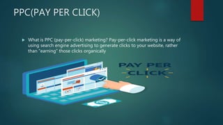 PPC(PAY PER CLICK)
 What is PPC (pay-per-click) marketing? Pay-per-click marketing is a way of
using search engine advertising to generate clicks to your website, rather
than “earning” those clicks organically
 