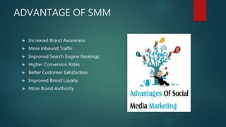 ADVANTAGE OF SMM
 Increased Brand Awareness
 More Inbound Traffic
 Improved Search Engine Rankings
 Higher Conversion Rates
 Better Customer Satisfaction
 Improved Brand Loyalty
 More Brand Authority
 