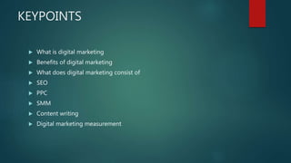 KEYPOINTS
 What is digital marketing
 Benefits of digital marketing
 What does digital marketing consist of
 SEO
 PPC
 SMM
 Content writing
 Digital marketing measurement
 
