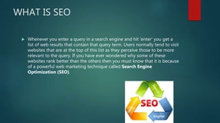 WHAT IS SEO
 Whenever you enter a query in a search engine and hit 'enter' you get a
list of web results that contain that query term. Users normally tend to visit
websites that are at the top of this list as they perceive those to be more
relevant to the query. If you have ever wondered why some of these
websites rank better than the others then you must know that it is because
of a powerful web marketing technique called Search Engine
Optimization (SEO).
 