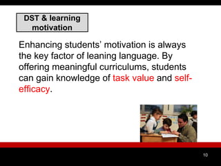 DST & learning
motivation
Enhancing students’ motivation is always
the key factor of leaning language. By
offering meaningful curriculums, students
can gain knowledge of task value and self-
efficacy.
10
 