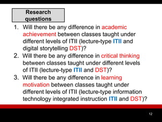 Research
questions
1. Will there be any difference in academic
achievement between classes taught under
different levels of ITII (lecture-type ITII and
digital storytelling DST)?
2. Will there be any difference in critical thinking
between classes taught under different levels
of ITII (lecture-type ITII and DST)?
3. Will there be any difference in learning
motivation between classes taught under
different levels of ITII (lecture-type information
technology integrated instruction ITII and DST)?
12
 