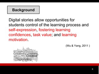 Background
Digital stories allow opportunities for
students control of the learning process and
self-expression, fostering learning
confidences, task value; and learning
motivation.
(Wu & Yang, 2011 )
6
 