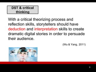 DST & critical
thinking
With a critical theorizing process and
reflection skills, storytellers should have
deduction and interpretation skills to create
dramatic digital stories in order to persuade
their audience.
(Wu & Yang, 2011)
9
 