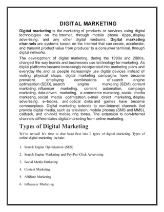 DIGITAL MARKETING
Digital marketing is the marketing of products or services using digital
technologies on the Internet, through mobile phone Apps, display
advertising, and any other digital mediums. Digital marketing
channels are systems based on the Internet that can create, accelerate,
and transmit product value from producer to a consumer terminal, through
digital networks.
The development of digital marketing, during the 1990s and 2000s,
changed the way brands and businesses use technology for marketing. As
digital platforms became increasingly incorporated into marketing plans and
everyday life, and as people increasingly use digital devices instead of
visiting physical shops, digital marketing campaigns have become
prevalent, employing combinations of search engine
optimization (SEO), search engine marketing (SEM), content
marketing, influencer marketing, content automation, campaign
marketing, data-driven marketing, e-commerce marketing, social media
marketing, social media optimization, e-mail direct marketing, display
advertising, e–books, and optical disks and games have become
commonplace. Digital marketing extends to non-Internet channels that
provide digital media, such as television, mobile phones (SMS and MMS),
callback, and on-hold mobile ring tones. The extension to non-Internet
channels differentiates digital marketing from online marketing.
Types of Digital Marketing
We’ve arrived! It’s time to dive head first into 9 types of digital marketing. Types of
online digital marketing include:
1. Search Engine Optimization (SEO)
2. Search Engine Marketing and Pay-Per-Click Advertising
3. Social Media Marketing
4. Content Marketing
5. Affiliate Marketing
6. Influencer Marketing
 