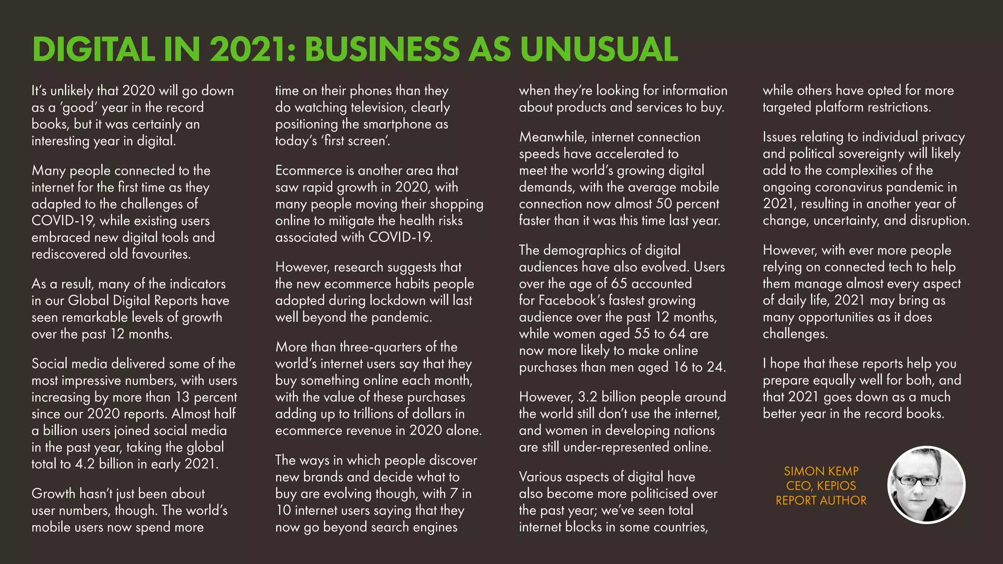 SIMON KEMP
CEO, KEPIOS
REPORT AUTHOR
It’s unlikely that 2020 will go down
as a ’good’ year in the record
books, but it was certainly an
interesting year in digital.
Many people connected to the
internet for the first time as they
adapted to the challenges of
COVID-19, while existing users
embraced new digital tools and
rediscovered old favourites.
As a result, many of the indicators
in our Global Digital Reports have
seen remarkable levels of growth
over the past 12 months.
Social media delivered some of the
most impressive numbers, with users
increasing by more than 13 percent
since our 2020 reports. Almost half
a billion users joined social media
in the past year, taking the global
total to 4.2 billion in early 2021.
Growth hasn’t just been about
user numbers, though. The world’s
mobile users now spend more
time on their phones than they
do watching television, clearly
positioning the smartphone as
today’s ‘first screen’.
Ecommerce is another area that
saw rapid growth in 2020, with
many people moving their shopping
online to mitigate the health risks
associated with COVID-19.
However, research suggests that
the new ecommerce habits people
adopted during lockdown will last
well beyond the pandemic.
More than three-quarters of the
world’s internet users say that they
buy something online each month,
with the value of these purchases
adding up to trillions of dollars in
ecommerce revenue in 2020 alone.
The ways in which people discover
new brands and decide what to
buy are evolving though, with 7 in
10 internet users saying that they
now go beyond search engines
when they’re looking for information
about products and services to buy.
Meanwhile, internet connection
speeds have accelerated to
meet the world’s growing digital
demands, with the average mobile
connection now almost 50 percent
faster than it was this time last year.
The demographics of digital
audiences have also evolved. Users
over the age of 65 accounted
for Facebook’s fastest growing
audience over the past 12 months,
while women aged 55 to 64 are
now more likely to make online
purchases than men aged 16 to 24.
However, 3.2 billion people around
the world still don’t use the internet,
and women in developing nations
are still under-represented online.
Various aspects of digital have
also become more politicised over
the past year; we’ve seen total
internet blocks in some countries,
while others have opted for more
targeted platform restrictions.
Issues relating to individual privacy
and political sovereignty will likely
add to the complexities of the
ongoing coronavirus pandemic in
2021, resulting in another year of
change, uncertainty, and disruption.
However, with ever more people
relying on connected tech to help
them manage almost every aspect
of daily life, 2021 may bring as
many opportunities as it does
challenges.
I hope that these reports help you
prepare equally well for both, and
that 2021 goes down as a much
better year in the record books.
DIGITAL IN 2021: BUSINESS AS UNUSUAL
 